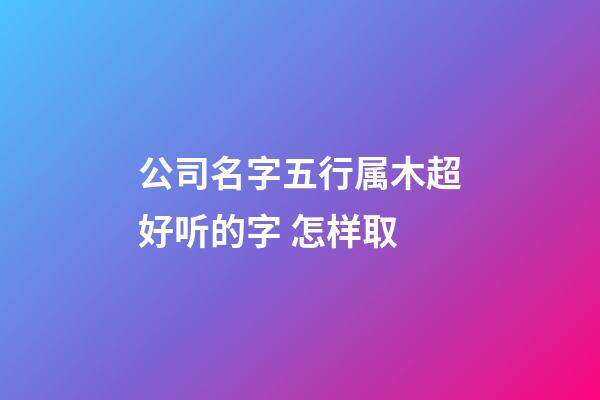 公司名字五行属木超好听的字 怎样取-第1张-公司起名-玄机派